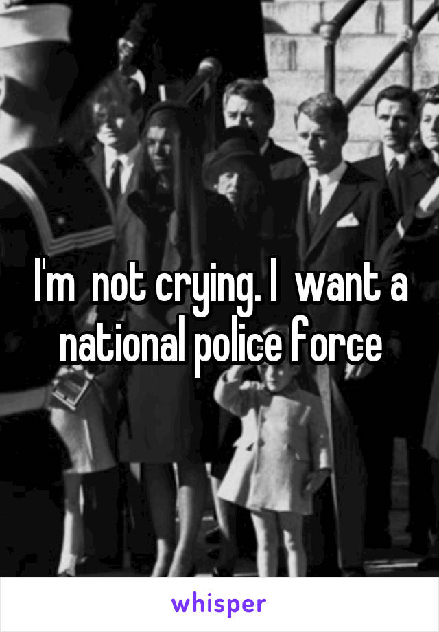 I'm  not crying. I  want a national police force