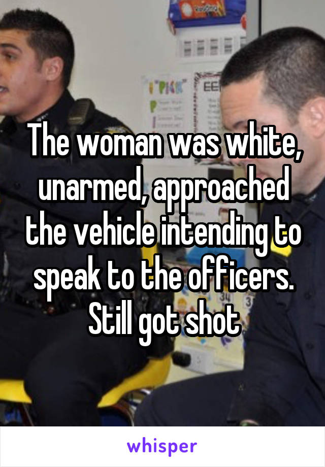 The woman was white, unarmed, approached the vehicle intending to speak to the officers. Still got shot