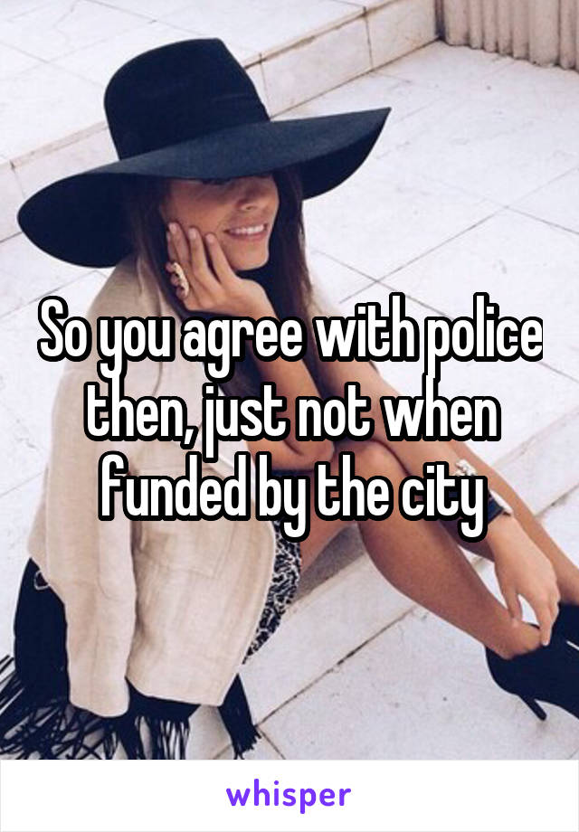 So you agree with police then, just not when funded by the city