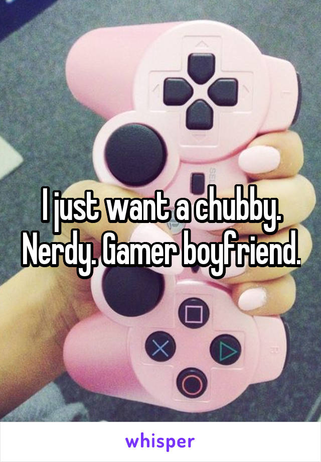 I just want a chubby. Nerdy. Gamer boyfriend.