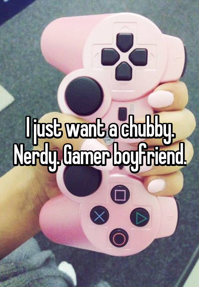 I just want a chubby. Nerdy. Gamer boyfriend.