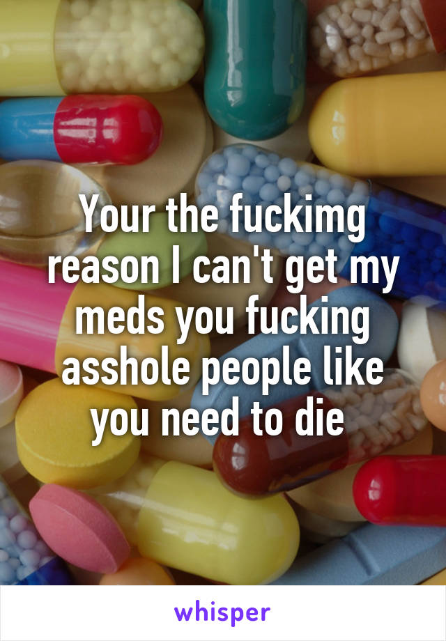 Your the fuckimg reason I can't get my meds you fucking asshole people like you need to die 