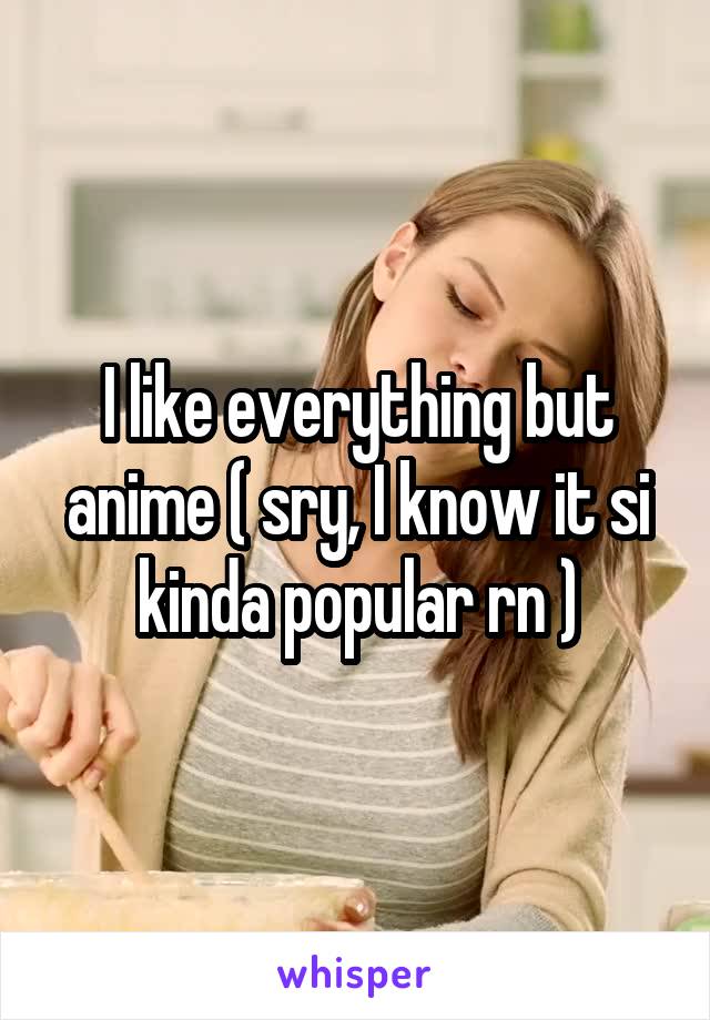 I like everything but anime ( sry, I know it si kinda popular rn )