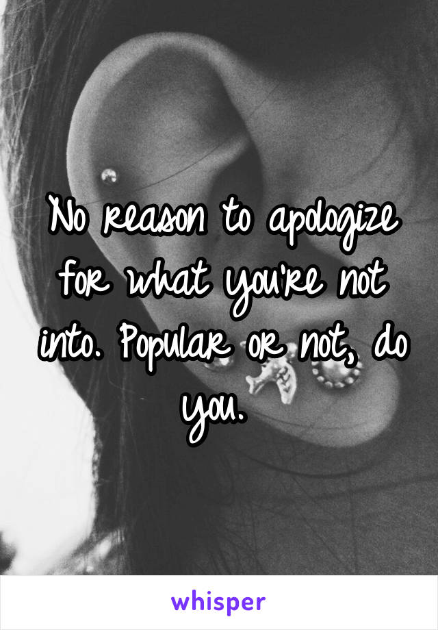 No reason to apologize for what you're not into. Popular or not, do you. 