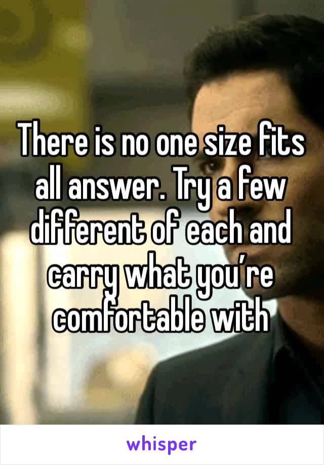 There is no one size fits all answer. Try a few different of each and carry what you’re comfortable with 