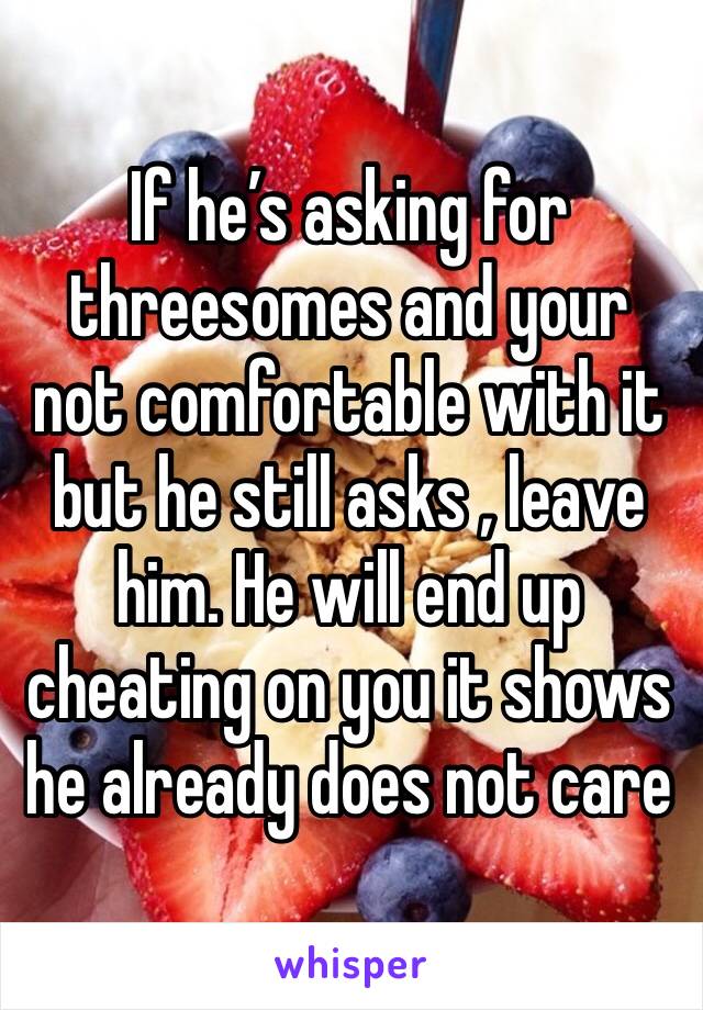 If he’s asking for threesomes and your not comfortable with it but he still asks , leave him. He will end up cheating on you it shows he already does not care