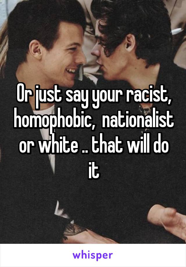 Or just say your racist, homophobic,  nationalist or white .. that will do it