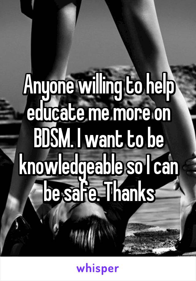 Anyone willing to help educate me more on BDSM. I want to be knowledgeable so I can be safe. Thanks