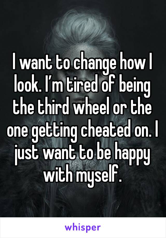 I want to change how I look. I’m tired of being the third wheel or the one getting cheated on. I just want to be happy with myself. 