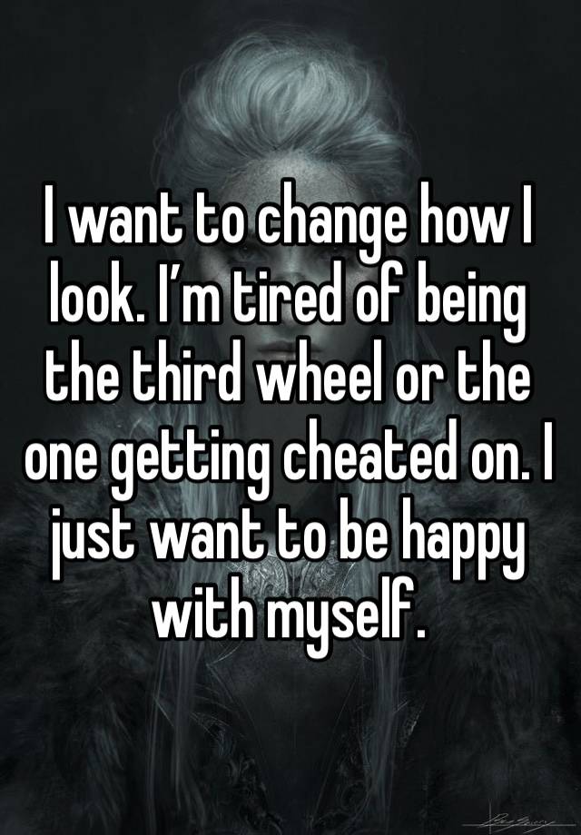 I want to change how I look. I’m tired of being the third wheel or the one getting cheated on. I just want to be happy with myself. 