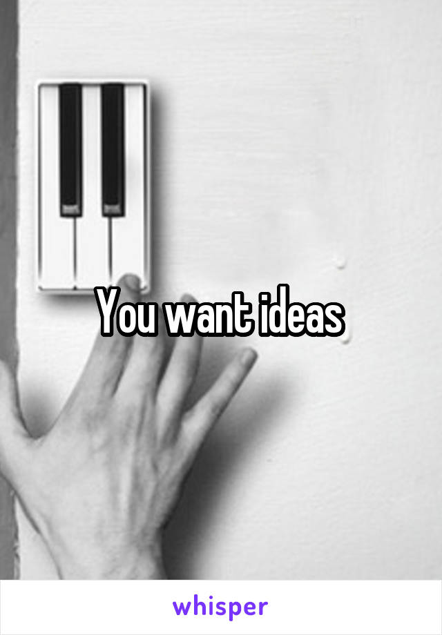 You want ideas 