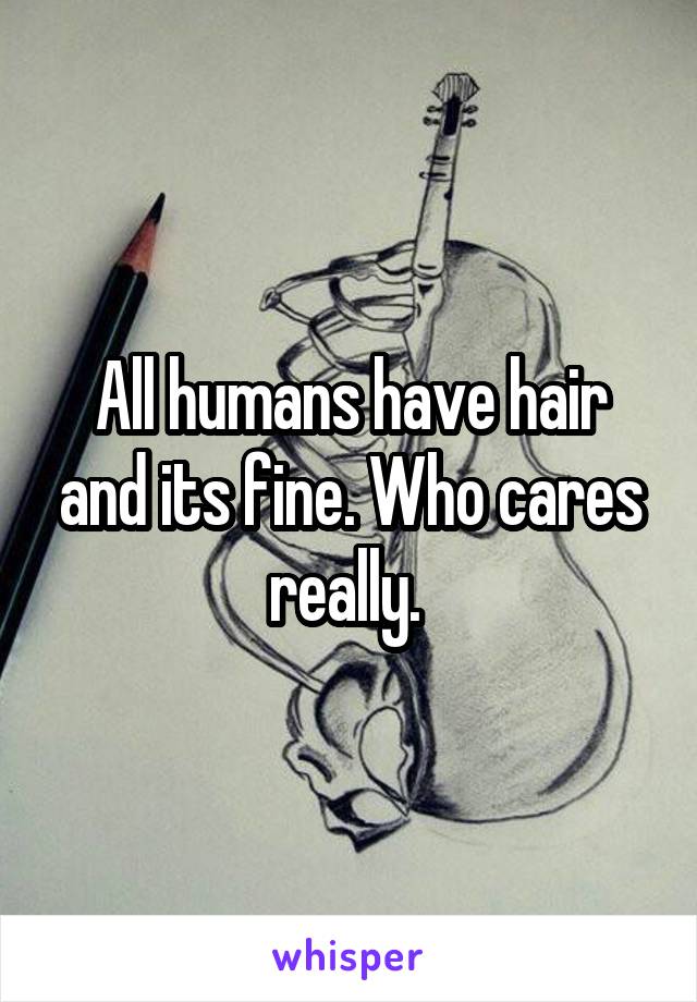 All humans have hair and its fine. Who cares really. 