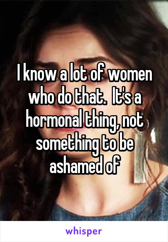 I know a lot of women who do that.  It's a hormonal thing, not something to be ashamed of