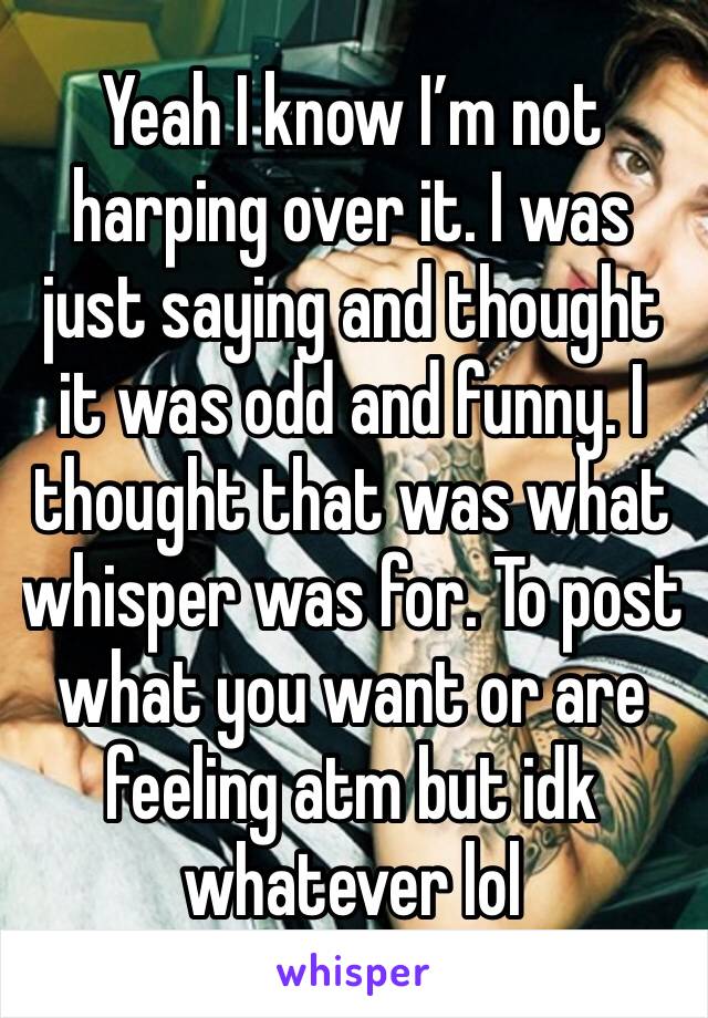 Yeah I know I’m not harping over it. I was just saying and thought it was odd and funny. I thought that was what whisper was for. To post what you want or are feeling atm but idk whatever lol