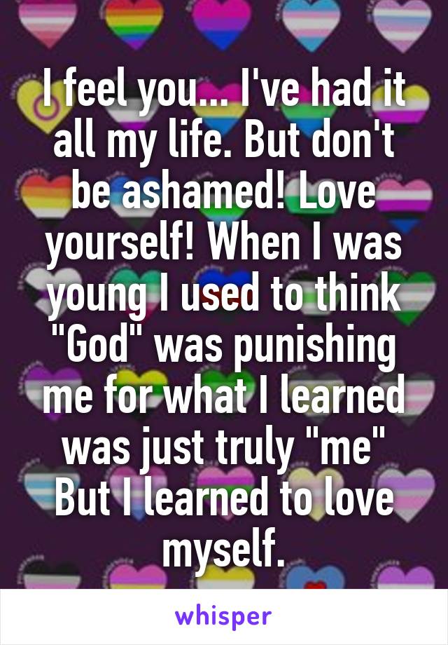 I feel you... I've had it all my life. But don't be ashamed! Love yourself! When I was young I used to think "God" was punishing me for what I learned was just truly "me" But I learned to love myself.