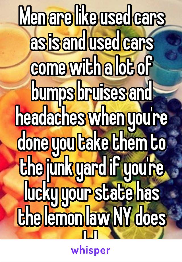 Men are like used cars as is and used cars come with a lot of bumps bruises and headaches when you're done you take them to the junk yard if you're lucky your state has the lemon law NY does lol 