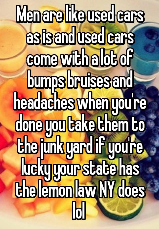 Men are like used cars as is and used cars come with a lot of bumps bruises and headaches when you're done you take them to the junk yard if you're lucky your state has the lemon law NY does lol 