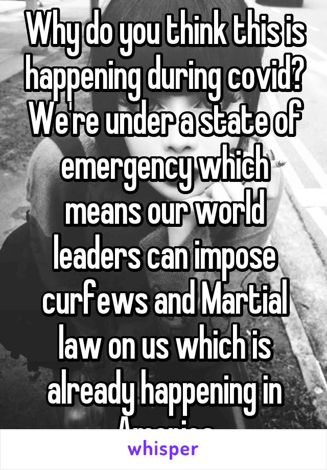 Why do you think this is happening during covid? We're under a state of emergency which means our world leaders can impose curfews and Martial law on us which is already happening in America