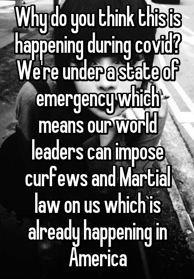 Why do you think this is happening during covid? We're under a state of emergency which means our world leaders can impose curfews and Martial law on us which is already happening in America