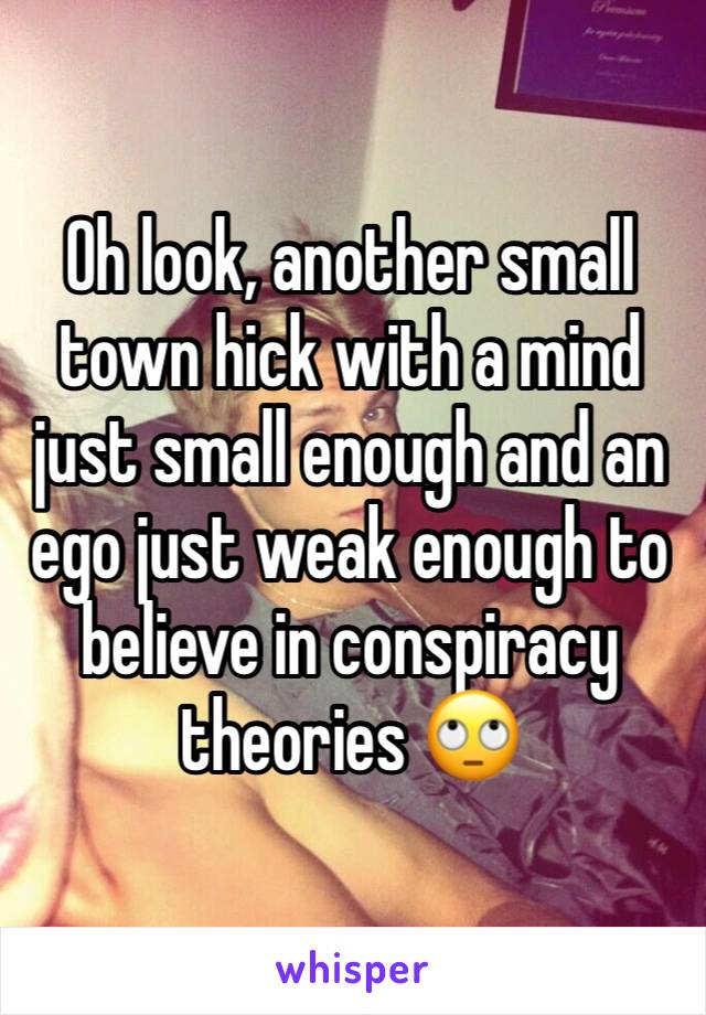 Oh look, another small town hick with a mind just small enough and an ego just weak enough to believe in conspiracy theories 🙄