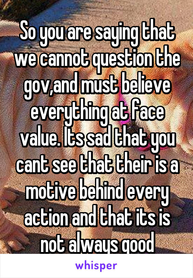 So you are saying that we cannot question the gov,and must believe everything at face value. Its sad that you cant see that their is a motive behind every action and that its is not always good