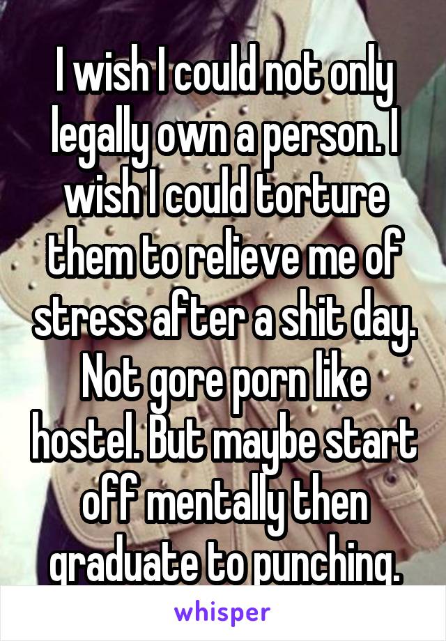 I wish I could not only legally own a person. I wish I could torture them to relieve me of stress after a shit day. Not gore porn like hostel. But maybe start off mentally then graduate to punching.