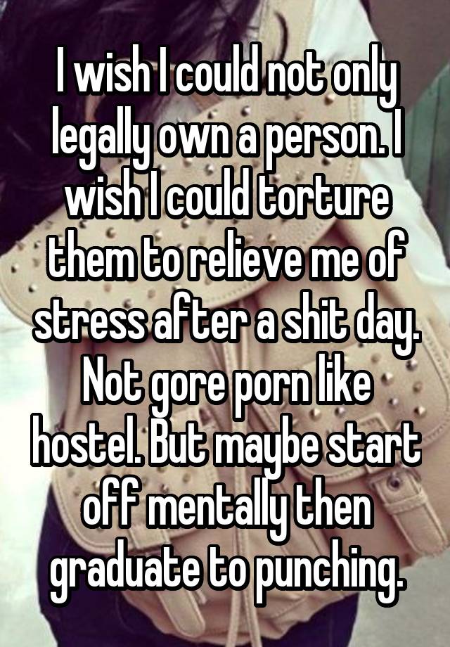 I wish I could not only legally own a person. I wish I could torture them to relieve me of stress after a shit day. Not gore porn like hostel. But maybe start off mentally then graduate to punching.