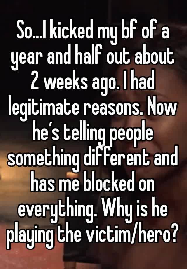 So...I kicked my bf of a year and half out about 2 weeks ago. I had legitimate reasons. Now he’s telling people something different and has me blocked on everything. Why is he playing the victim/hero?