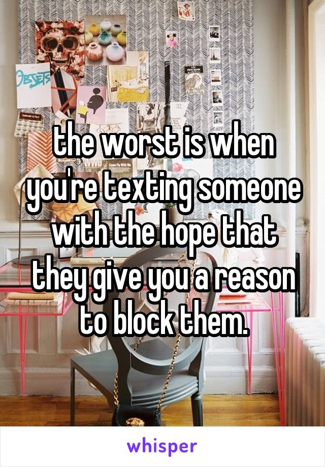 the worst is when you're texting someone with the hope that they give you a reason to block them.