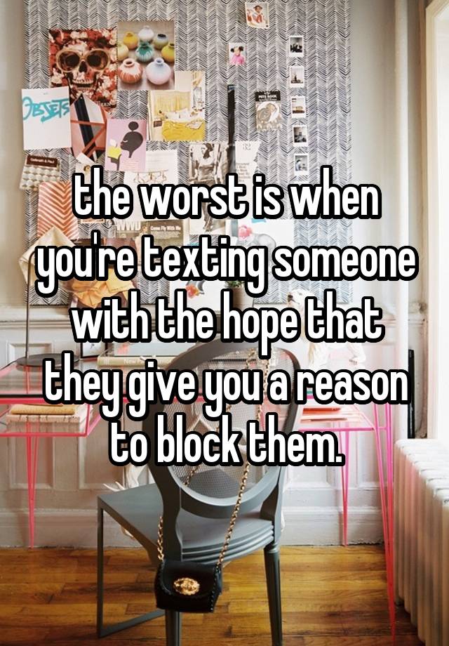 the worst is when you're texting someone with the hope that they give you a reason to block them.