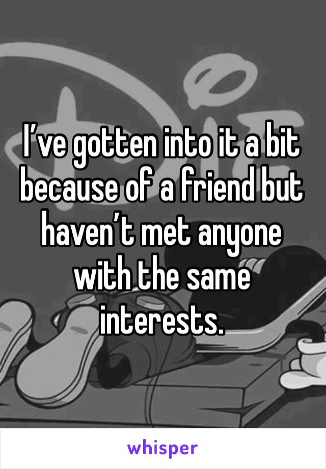 I’ve gotten into it a bit because of a friend but haven’t met anyone with the same interests. 