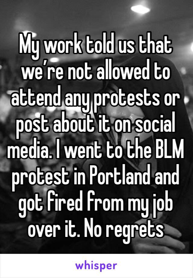 My work told us that we’re not allowed to attend any protests or post about it on social media. I went to the BLM protest in Portland and got fired from my job over it. No regrets 