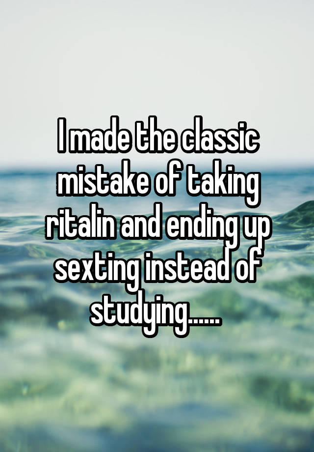 I made the classic mistake of taking ritalin and ending up sexting instead of studying...... 