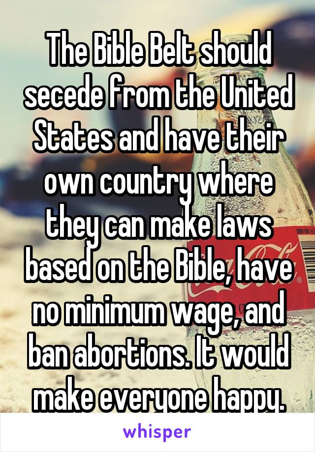 The Bible Belt should secede from the United States and have their own country where they can make laws based on the Bible, have no minimum wage, and ban abortions. It would make everyone happy.