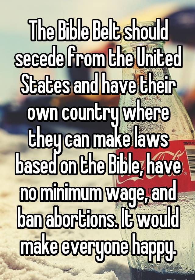 The Bible Belt should secede from the United States and have their own country where they can make laws based on the Bible, have no minimum wage, and ban abortions. It would make everyone happy.