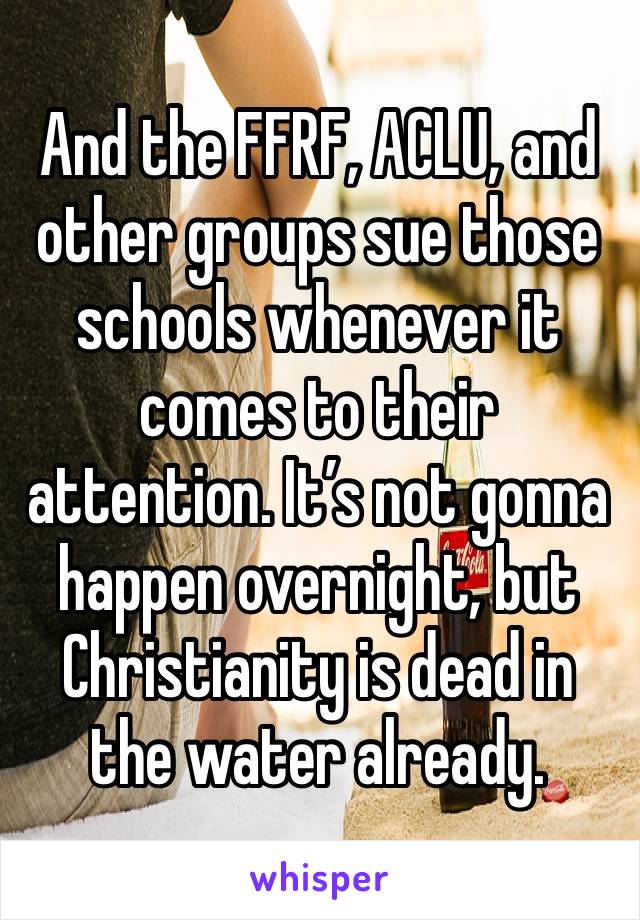 And the FFRF, ACLU, and other groups sue those schools whenever it comes to their attention. It’s not gonna happen overnight, but Christianity is dead in the water already.