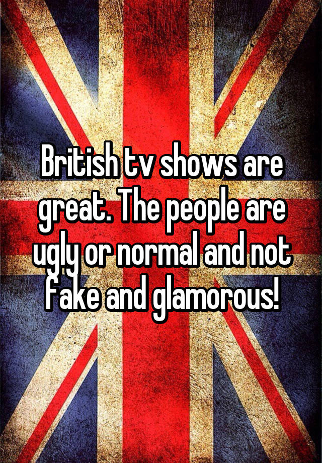 British tv shows are great. The people are ugly or normal and not fake and glamorous!