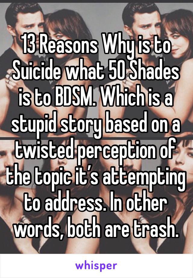 13 Reasons Why is to Suicide what 50 Shades is to BDSM. Which is a stupid story based on a twisted perception of the topic it’s attempting to address. In other words, both are trash.