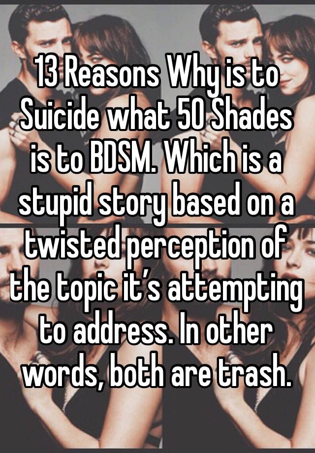 13 Reasons Why is to Suicide what 50 Shades is to BDSM. Which is a stupid story based on a twisted perception of the topic it’s attempting to address. In other words, both are trash.