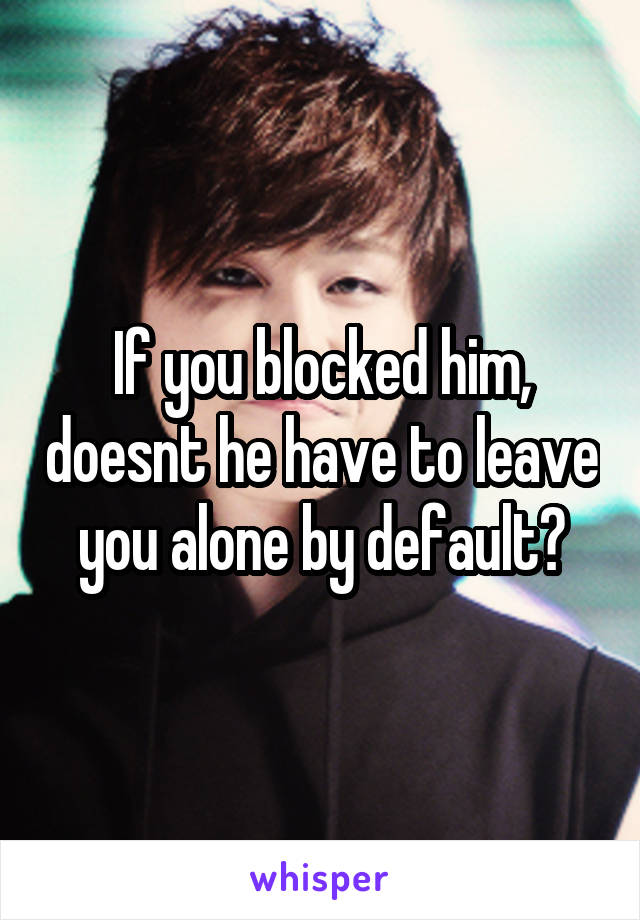 If you blocked him, doesnt he have to leave you alone by default?