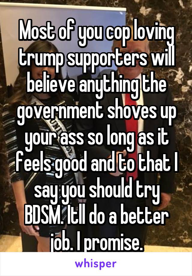 Most of you cop loving trump supporters will believe anything the government shoves up your ass so long as it feels good and to that I say you should try BDSM. Itll do a better job. I promise.