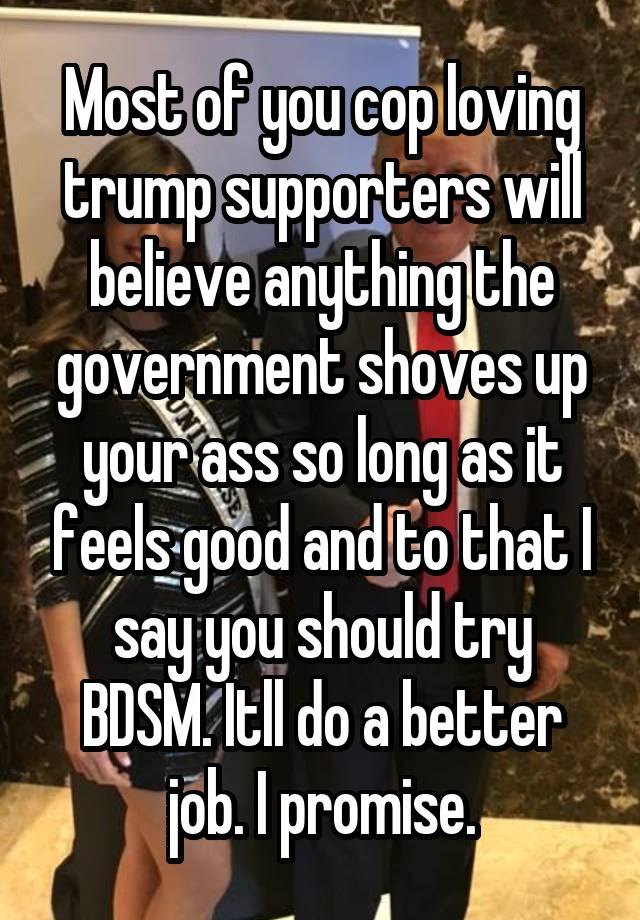 Most of you cop loving trump supporters will believe anything the government shoves up your ass so long as it feels good and to that I say you should try BDSM. Itll do a better job. I promise.