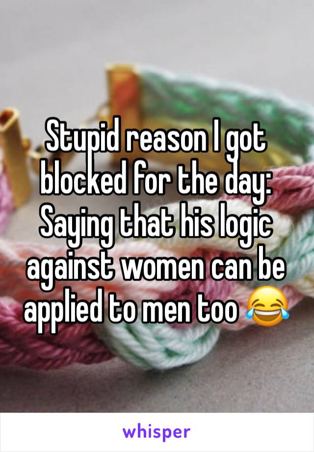 Stupid reason I got blocked for the day: Saying that his logic against women can be applied to men too 😂