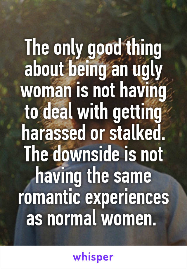 The only good thing about being an ugly woman is not having to deal with getting harassed or stalked. The downside is not having the same romantic experiences as normal women. 