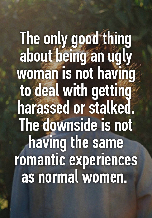 The only good thing about being an ugly woman is not having to deal with getting harassed or stalked. The downside is not having the same romantic experiences as normal women. 