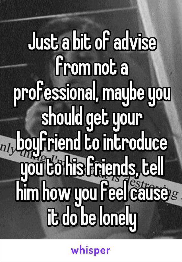 Just a bit of advise from not a professional, maybe you should get your boyfriend to introduce you to his friends, tell him how you feel cause it do be lonely