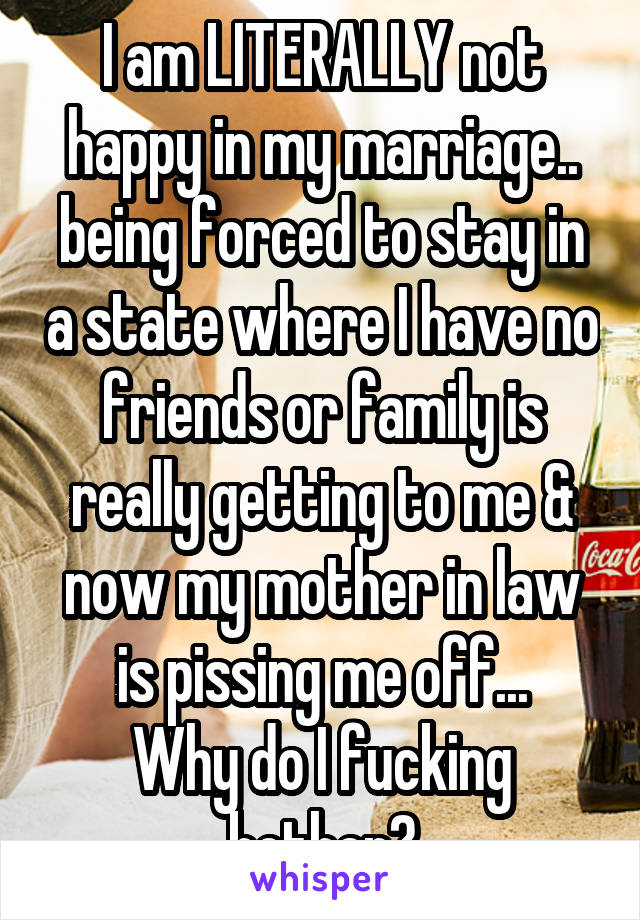 I am LITERALLY not happy in my marriage.. being forced to stay in a state where I have no friends or family is really getting to me & now my mother in law is pissing me off...
Why do I fucking bother?