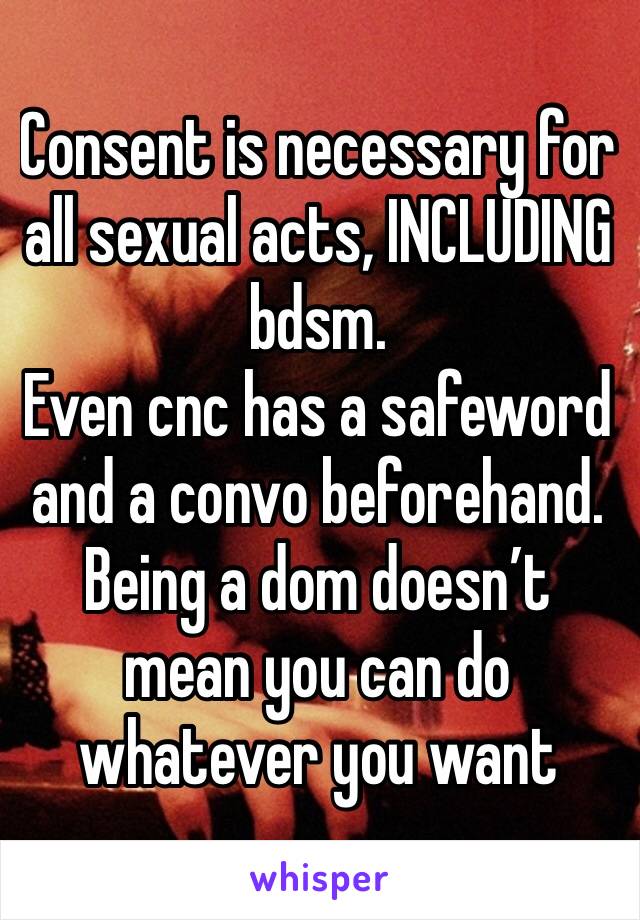 Consent is necessary for all sexual acts, INCLUDING bdsm.
Even cnc has a safeword and a convo beforehand. Being a dom doesn’t mean you can do whatever you want