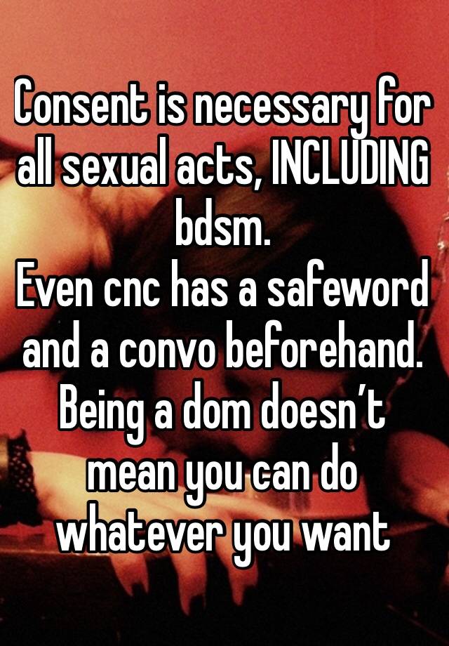 Consent is necessary for all sexual acts, INCLUDING bdsm.
Even cnc has a safeword and a convo beforehand. Being a dom doesn’t mean you can do whatever you want