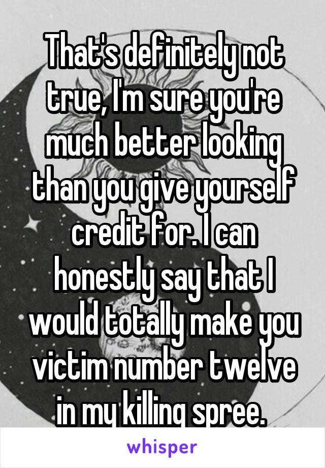 That's definitely not true, I'm sure you're much better looking than you give yourself credit for. I can honestly say that I would totally make you victim number twelve in my killing spree. 